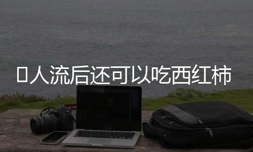 ​人流后还可以吃西红柿吗