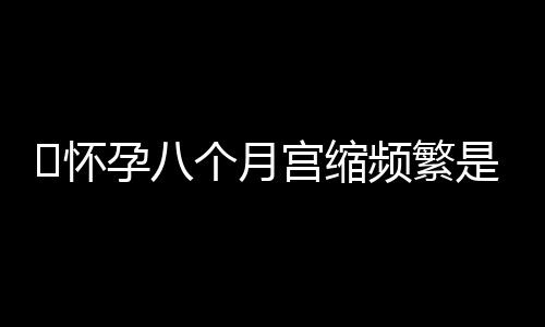 ​怀孕八个月宫缩频繁是怎么回事