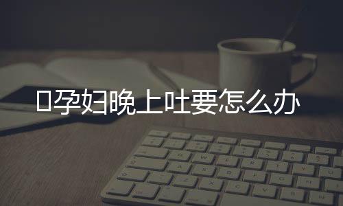 ​孕妇晚上吐要怎么办