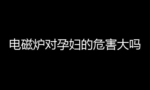 电磁炉对孕妇的危害大吗