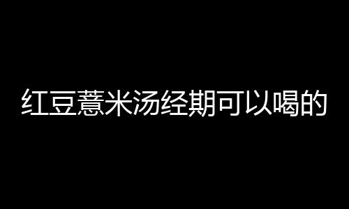 红豆薏米汤经期可以喝的吗？