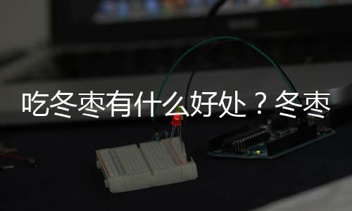 吃冬枣有什么好处？冬枣的功效与作用