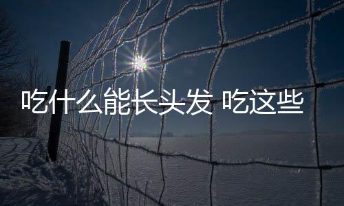 吃什么能长头发 吃这些生发效果令人惊奇