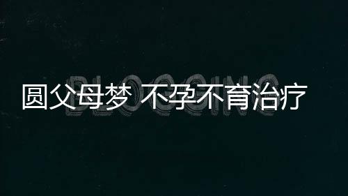 圆父母梦 不孕不育治疗首选疗法