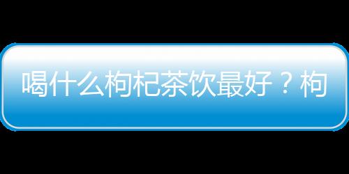 喝什么枸杞茶饮最好？枸杞红枣茶