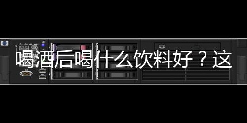 喝酒后喝什么饮料好？这7种最好了！