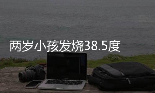 两岁小孩发烧38.5度应该怎么办呢？