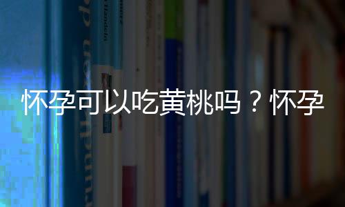 怀孕可以吃黄桃吗？怀孕吃什么比较好