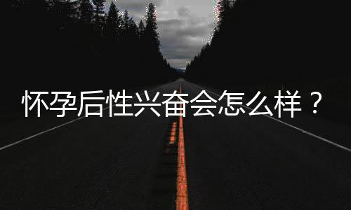 怀孕后性兴奋会怎么样？