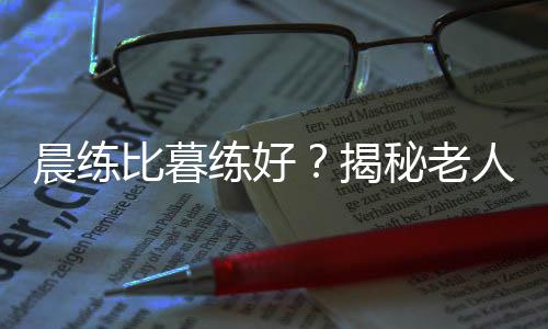 晨练比暮练好？揭秘老人锻炼5大误区