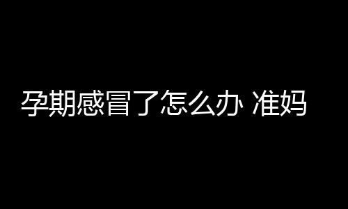 孕期感冒了怎么办 准妈妈最好选用食疗小偏方