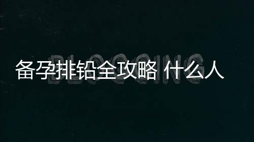 备孕排铅全攻略 什么人容易血铅超标