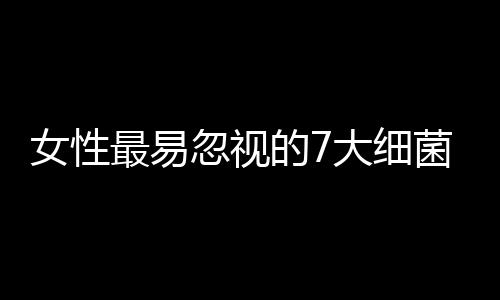 女性最易忽视的7大细菌温床