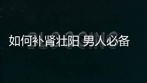 如何补肾壮阳 男人必备的5种养生食材