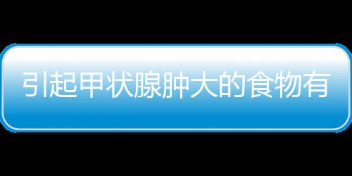 引起甲状腺肿大的食物有哪些？