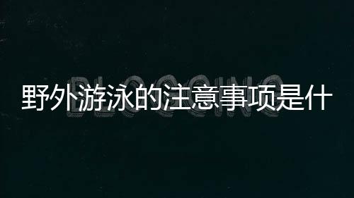 野外游泳的注意事项是什么？