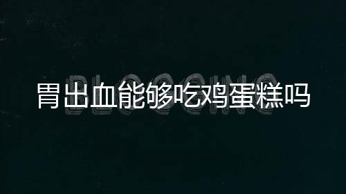 胃出血能够吃鸡蛋糕吗