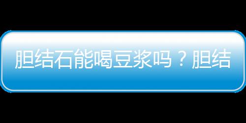 胆结石能喝豆浆吗？胆结石需要注意的事项