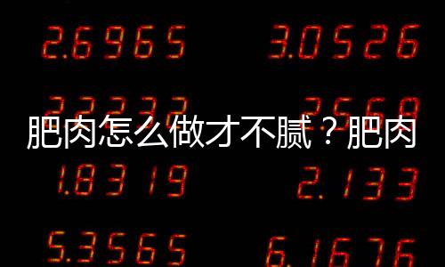 肥肉怎么做才不腻？肥肉怎么炒好吃又不腻