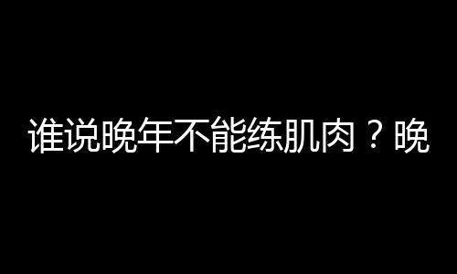 谁说晚年不能练肌肉？晚年健身的方法