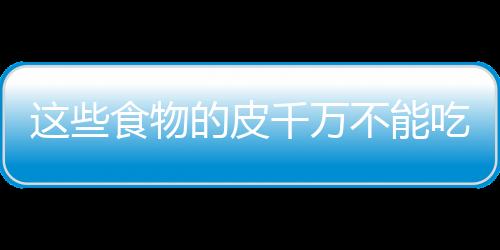 这些食物的皮千万不能吃！
